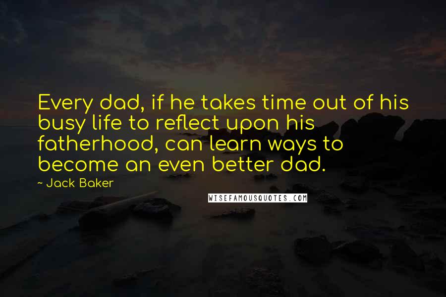 Jack Baker Quotes: Every dad, if he takes time out of his busy life to reflect upon his fatherhood, can learn ways to become an even better dad.