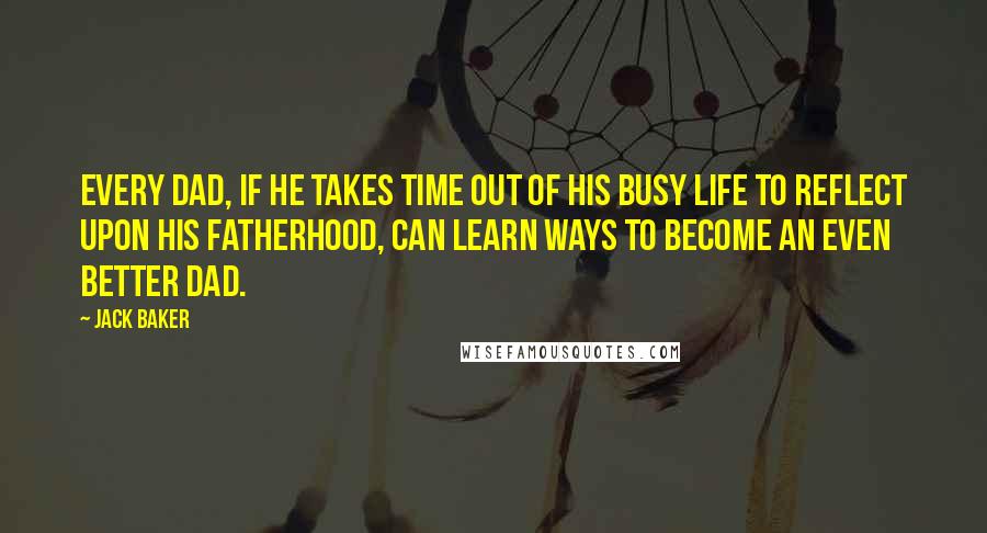 Jack Baker Quotes: Every dad, if he takes time out of his busy life to reflect upon his fatherhood, can learn ways to become an even better dad.