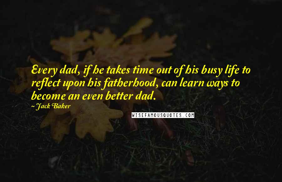 Jack Baker Quotes: Every dad, if he takes time out of his busy life to reflect upon his fatherhood, can learn ways to become an even better dad.