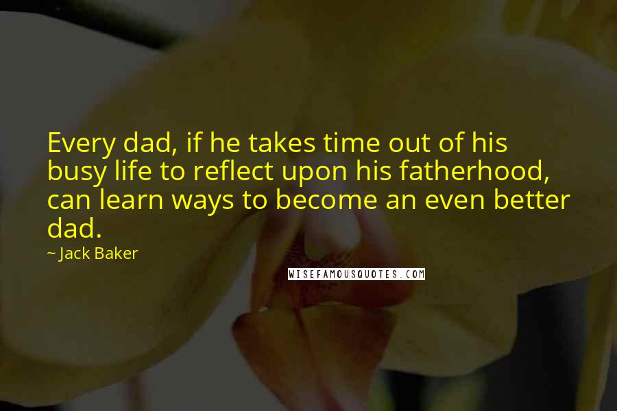 Jack Baker Quotes: Every dad, if he takes time out of his busy life to reflect upon his fatherhood, can learn ways to become an even better dad.