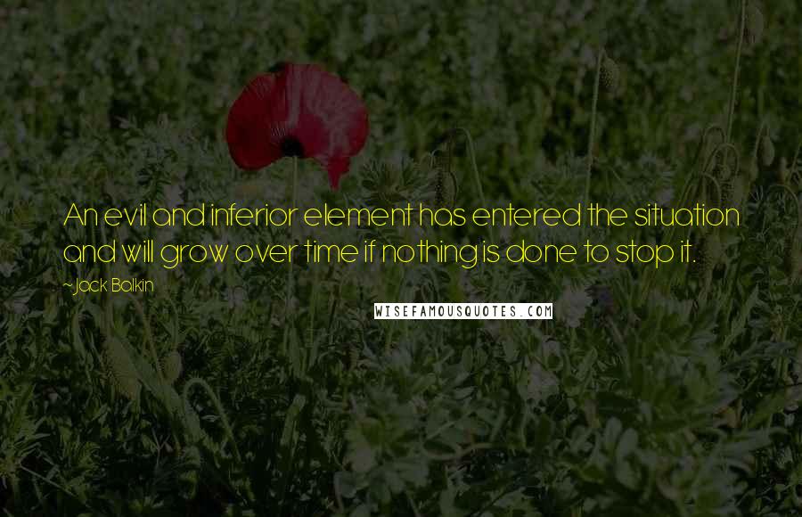 Jack Balkin Quotes: An evil and inferior element has entered the situation and will grow over time if nothing is done to stop it.