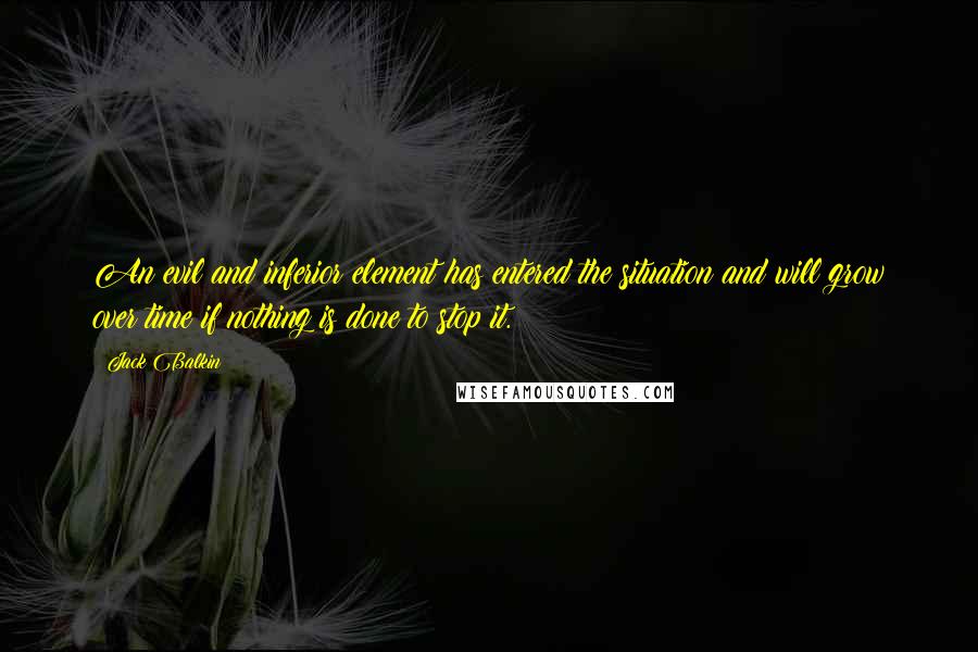 Jack Balkin Quotes: An evil and inferior element has entered the situation and will grow over time if nothing is done to stop it.