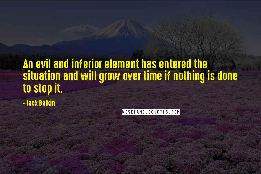 Jack Balkin Quotes: An evil and inferior element has entered the situation and will grow over time if nothing is done to stop it.