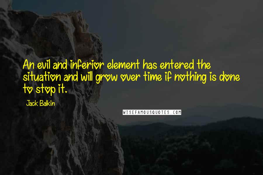 Jack Balkin Quotes: An evil and inferior element has entered the situation and will grow over time if nothing is done to stop it.