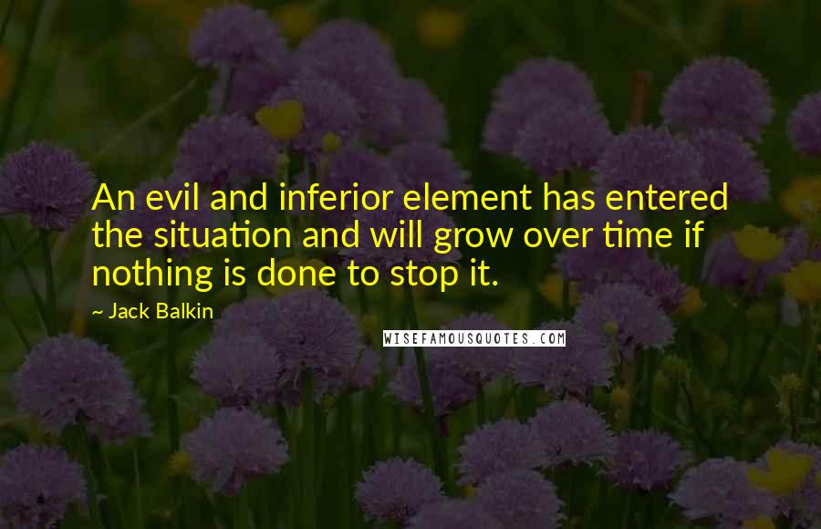 Jack Balkin Quotes: An evil and inferior element has entered the situation and will grow over time if nothing is done to stop it.