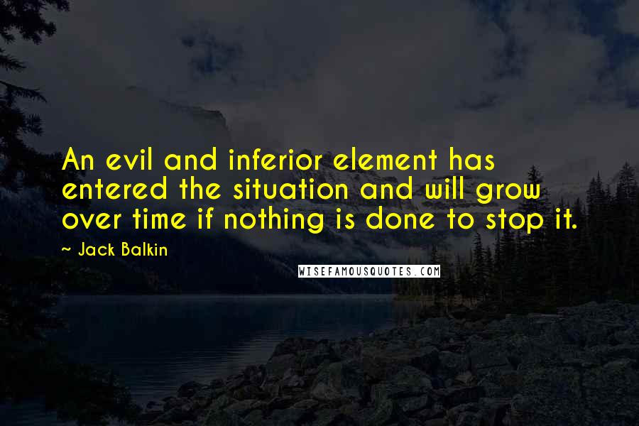 Jack Balkin Quotes: An evil and inferior element has entered the situation and will grow over time if nothing is done to stop it.