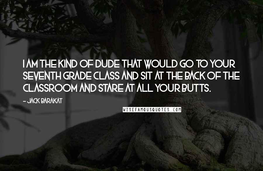 Jack Barakat Quotes: I am the kind of dude that would go to your seventh grade class and sit at the back of the classroom and stare at all your butts.