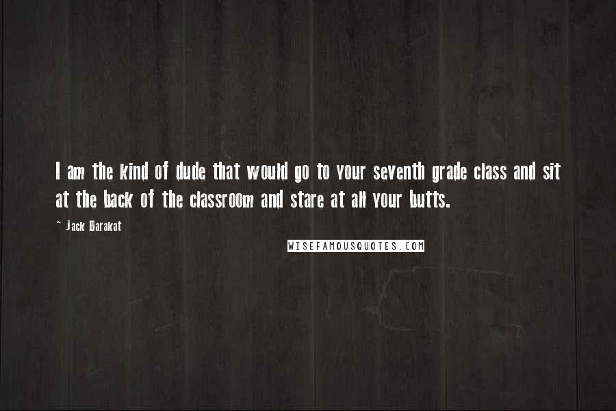 Jack Barakat Quotes: I am the kind of dude that would go to your seventh grade class and sit at the back of the classroom and stare at all your butts.