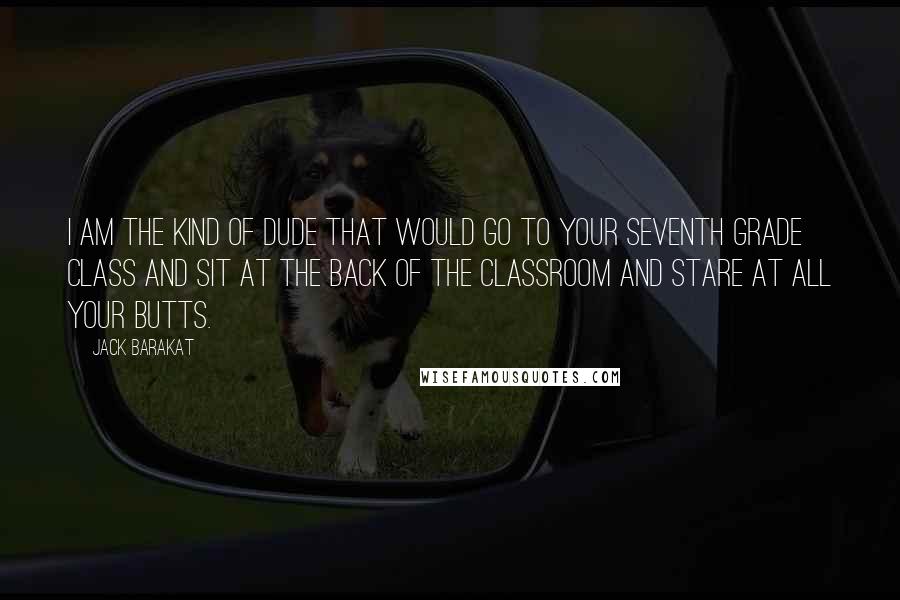 Jack Barakat Quotes: I am the kind of dude that would go to your seventh grade class and sit at the back of the classroom and stare at all your butts.