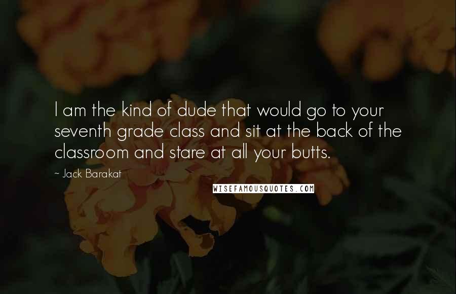 Jack Barakat Quotes: I am the kind of dude that would go to your seventh grade class and sit at the back of the classroom and stare at all your butts.