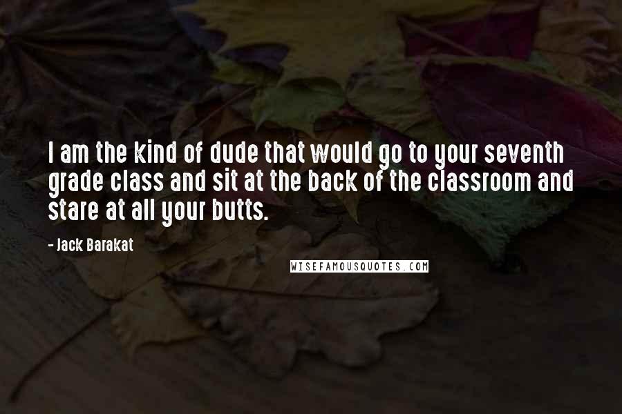 Jack Barakat Quotes: I am the kind of dude that would go to your seventh grade class and sit at the back of the classroom and stare at all your butts.