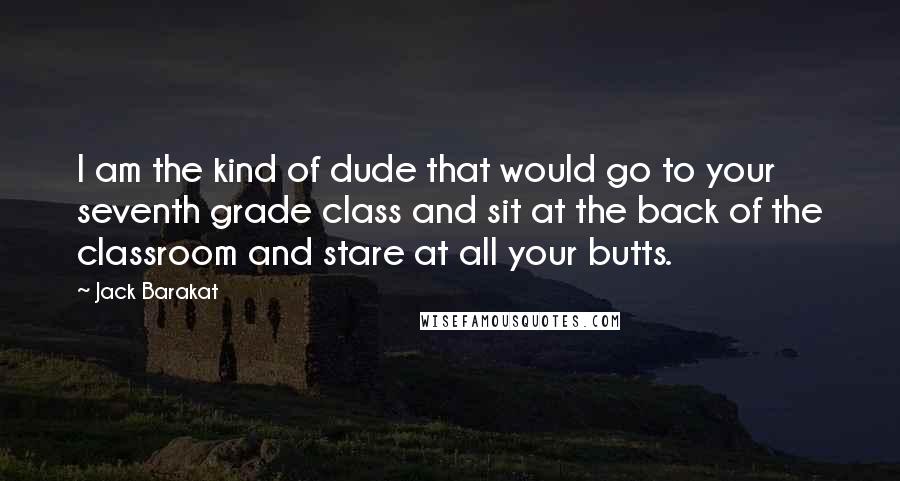 Jack Barakat Quotes: I am the kind of dude that would go to your seventh grade class and sit at the back of the classroom and stare at all your butts.