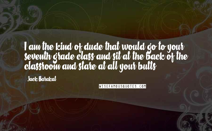 Jack Barakat Quotes: I am the kind of dude that would go to your seventh grade class and sit at the back of the classroom and stare at all your butts.