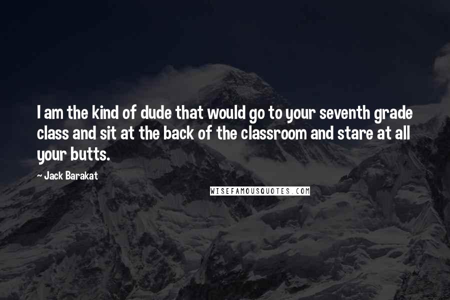 Jack Barakat Quotes: I am the kind of dude that would go to your seventh grade class and sit at the back of the classroom and stare at all your butts.