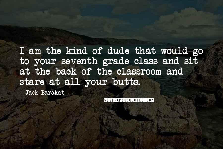 Jack Barakat Quotes: I am the kind of dude that would go to your seventh grade class and sit at the back of the classroom and stare at all your butts.