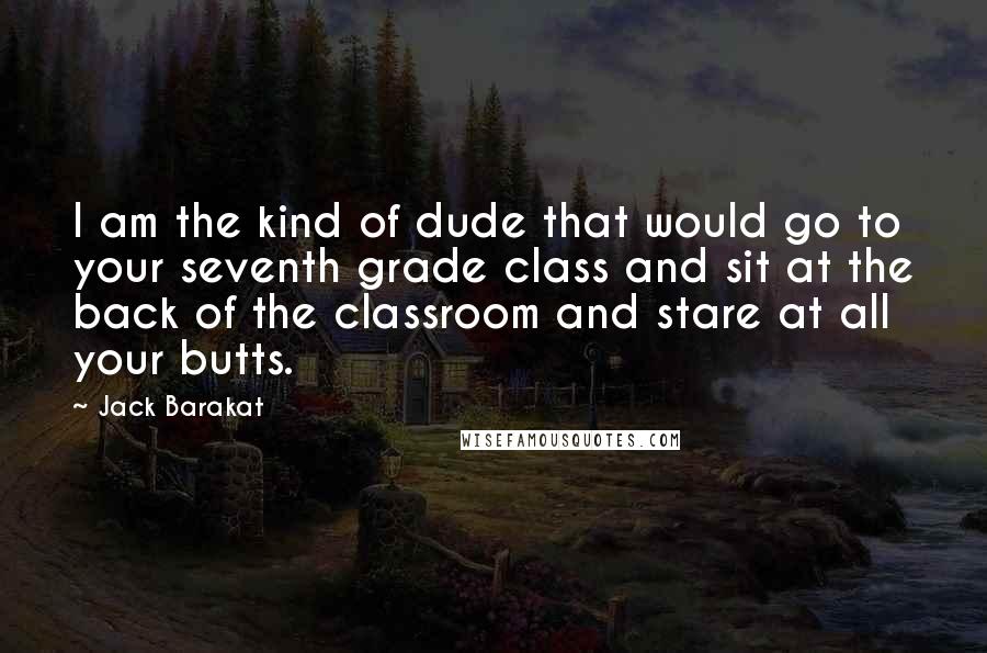 Jack Barakat Quotes: I am the kind of dude that would go to your seventh grade class and sit at the back of the classroom and stare at all your butts.