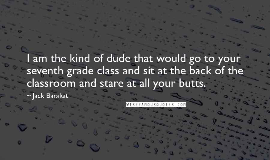 Jack Barakat Quotes: I am the kind of dude that would go to your seventh grade class and sit at the back of the classroom and stare at all your butts.