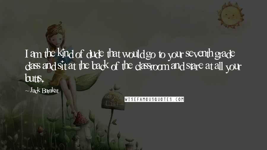 Jack Barakat Quotes: I am the kind of dude that would go to your seventh grade class and sit at the back of the classroom and stare at all your butts.