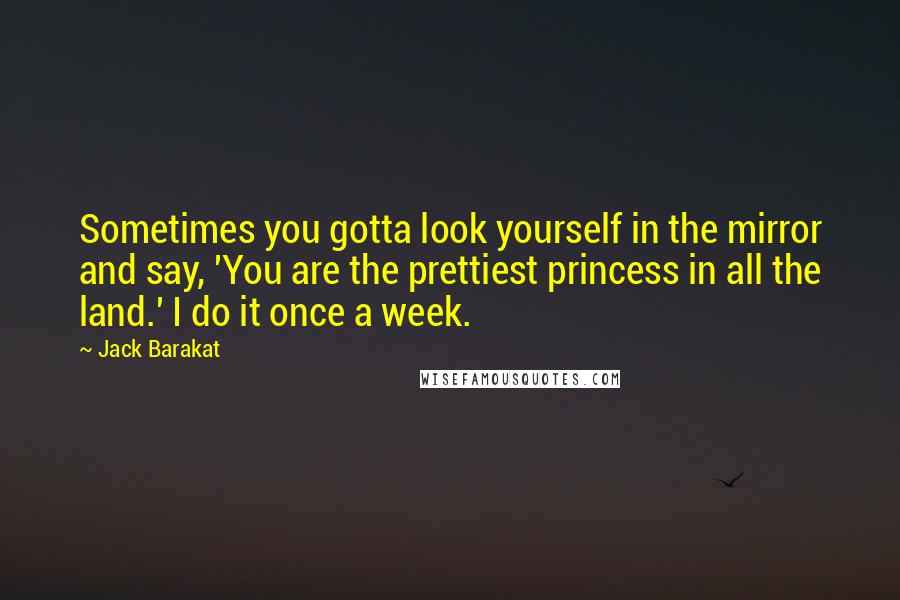 Jack Barakat Quotes: Sometimes you gotta look yourself in the mirror and say, 'You are the prettiest princess in all the land.' I do it once a week.