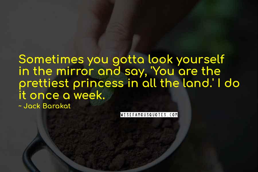 Jack Barakat Quotes: Sometimes you gotta look yourself in the mirror and say, 'You are the prettiest princess in all the land.' I do it once a week.