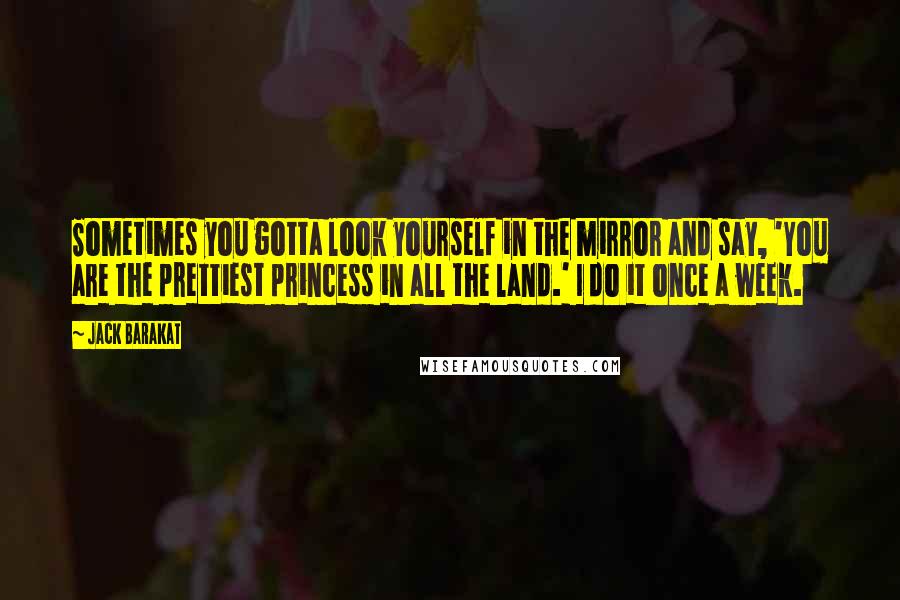 Jack Barakat Quotes: Sometimes you gotta look yourself in the mirror and say, 'You are the prettiest princess in all the land.' I do it once a week.