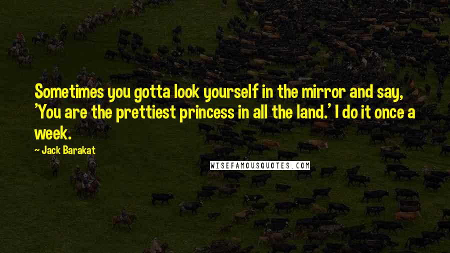 Jack Barakat Quotes: Sometimes you gotta look yourself in the mirror and say, 'You are the prettiest princess in all the land.' I do it once a week.