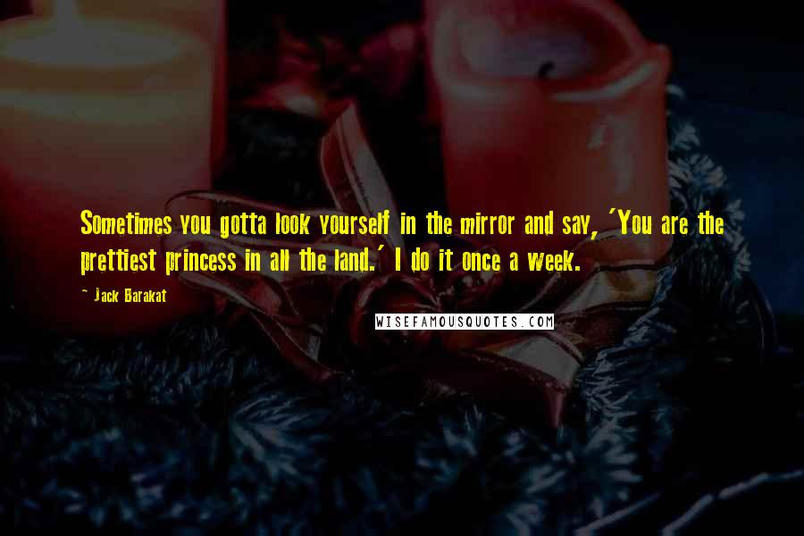 Jack Barakat Quotes: Sometimes you gotta look yourself in the mirror and say, 'You are the prettiest princess in all the land.' I do it once a week.