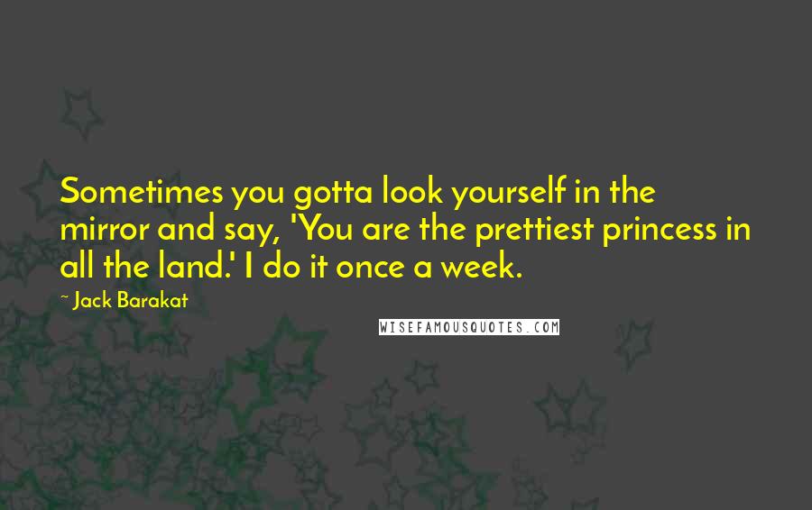 Jack Barakat Quotes: Sometimes you gotta look yourself in the mirror and say, 'You are the prettiest princess in all the land.' I do it once a week.