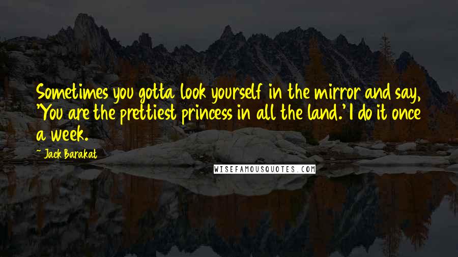 Jack Barakat Quotes: Sometimes you gotta look yourself in the mirror and say, 'You are the prettiest princess in all the land.' I do it once a week.