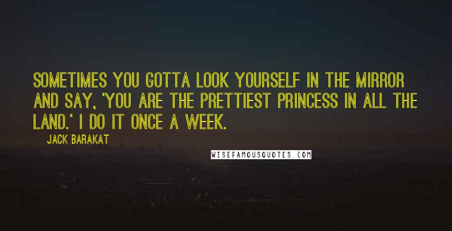 Jack Barakat Quotes: Sometimes you gotta look yourself in the mirror and say, 'You are the prettiest princess in all the land.' I do it once a week.