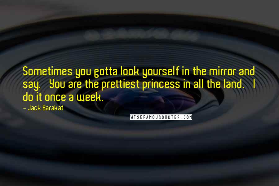 Jack Barakat Quotes: Sometimes you gotta look yourself in the mirror and say, 'You are the prettiest princess in all the land.' I do it once a week.