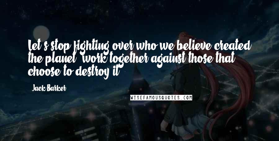 Jack Barker Quotes: Let's stop fighting over who we believe created the planet, work together against those that choose to destroy it.