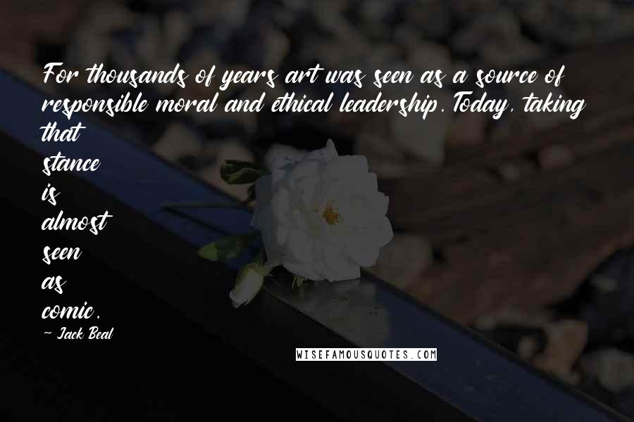 Jack Beal Quotes: For thousands of years art was seen as a source of responsible moral and ethical leadership. Today, taking that stance is almost seen as comic.