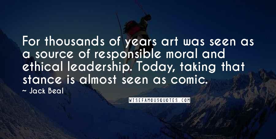 Jack Beal Quotes: For thousands of years art was seen as a source of responsible moral and ethical leadership. Today, taking that stance is almost seen as comic.