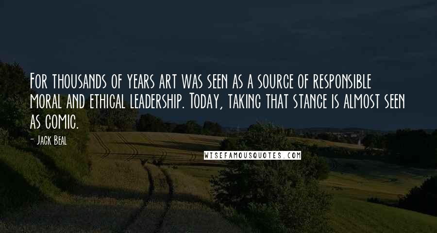 Jack Beal Quotes: For thousands of years art was seen as a source of responsible moral and ethical leadership. Today, taking that stance is almost seen as comic.