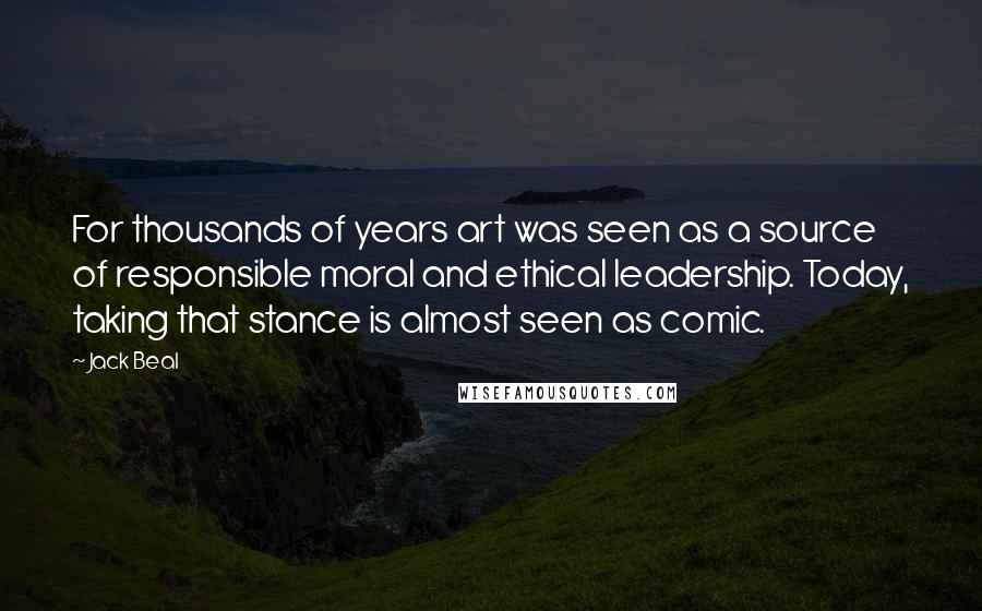 Jack Beal Quotes: For thousands of years art was seen as a source of responsible moral and ethical leadership. Today, taking that stance is almost seen as comic.