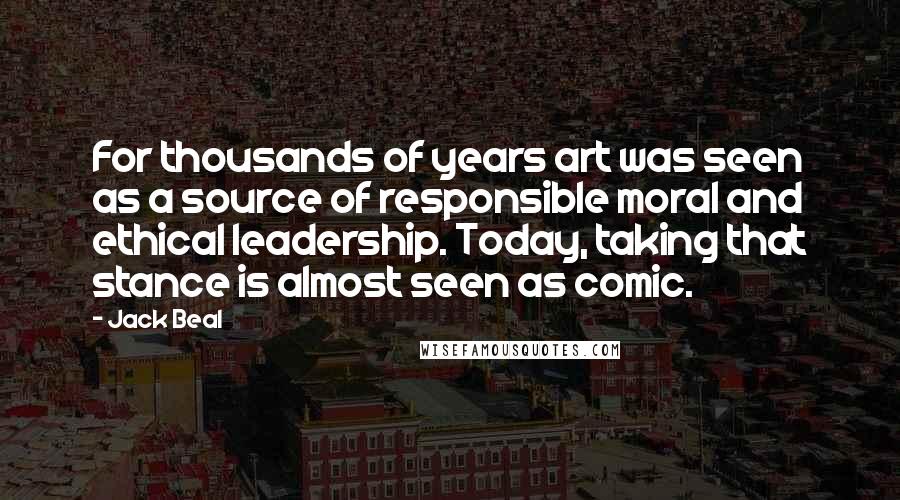 Jack Beal Quotes: For thousands of years art was seen as a source of responsible moral and ethical leadership. Today, taking that stance is almost seen as comic.