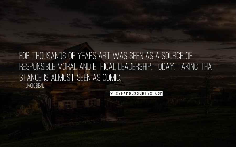 Jack Beal Quotes: For thousands of years art was seen as a source of responsible moral and ethical leadership. Today, taking that stance is almost seen as comic.