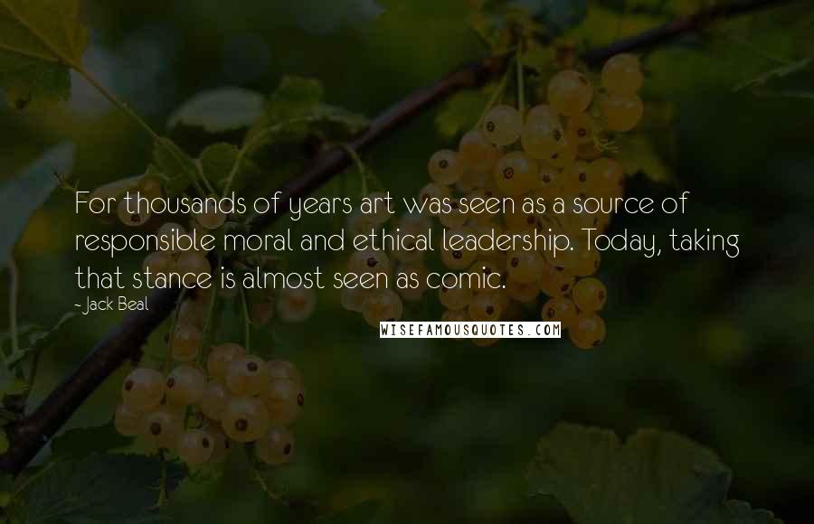 Jack Beal Quotes: For thousands of years art was seen as a source of responsible moral and ethical leadership. Today, taking that stance is almost seen as comic.