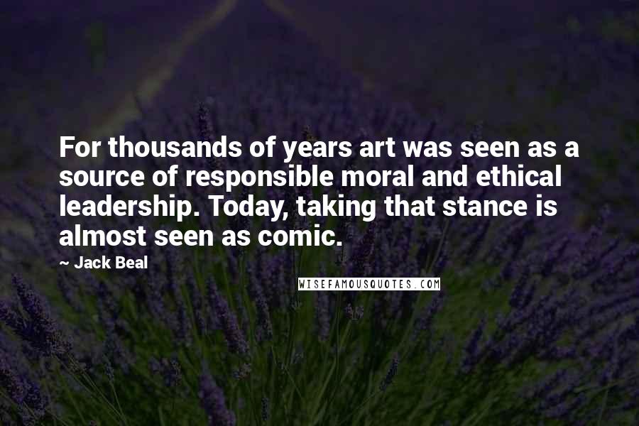 Jack Beal Quotes: For thousands of years art was seen as a source of responsible moral and ethical leadership. Today, taking that stance is almost seen as comic.