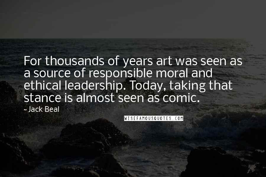 Jack Beal Quotes: For thousands of years art was seen as a source of responsible moral and ethical leadership. Today, taking that stance is almost seen as comic.