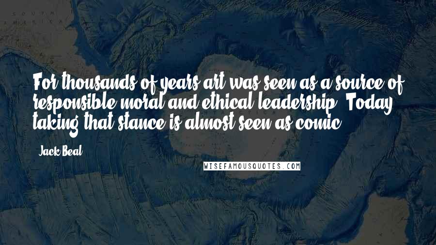 Jack Beal Quotes: For thousands of years art was seen as a source of responsible moral and ethical leadership. Today, taking that stance is almost seen as comic.