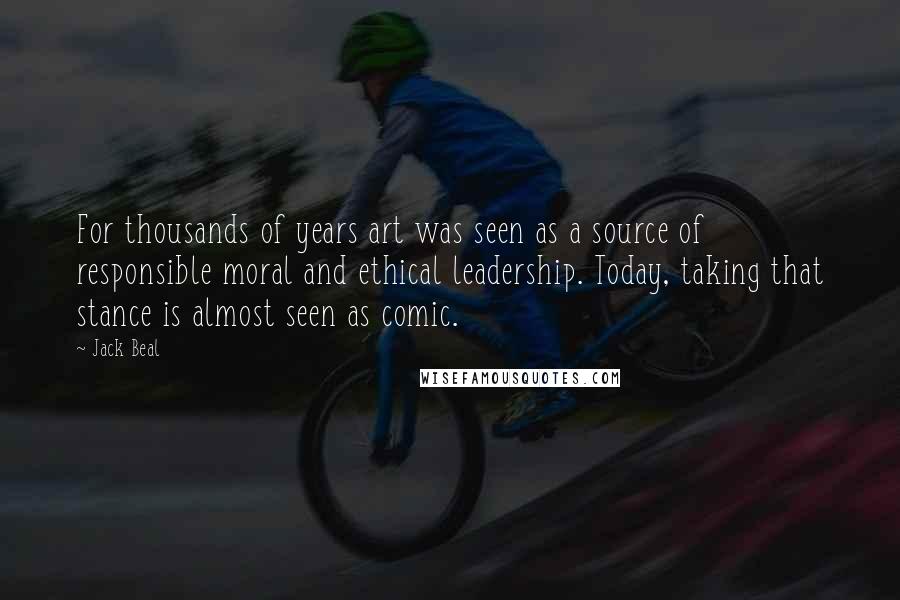 Jack Beal Quotes: For thousands of years art was seen as a source of responsible moral and ethical leadership. Today, taking that stance is almost seen as comic.