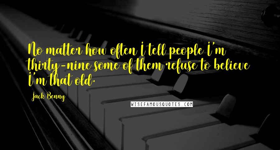 Jack Benny Quotes: No matter how often I tell people I'm thirty-nine some of them refuse to believe I'm that old.