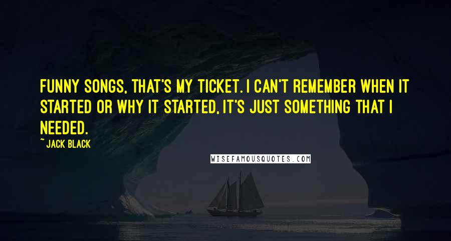 Jack Black Quotes: Funny songs, that's my ticket. I can't remember when it started or why it started, it's just something that I NEEDED.