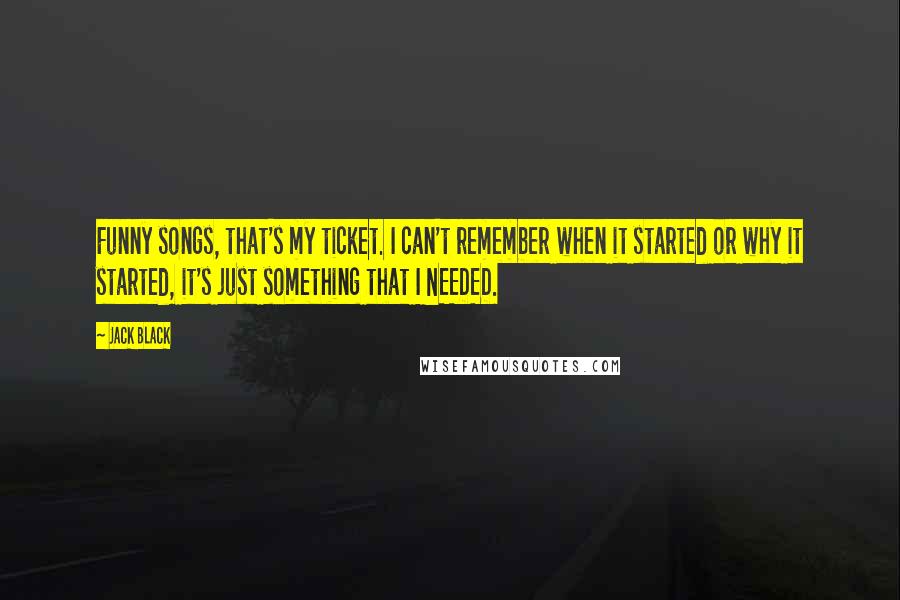 Jack Black Quotes: Funny songs, that's my ticket. I can't remember when it started or why it started, it's just something that I NEEDED.