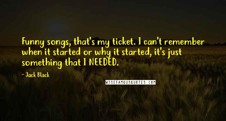 Jack Black Quotes: Funny songs, that's my ticket. I can't remember when it started or why it started, it's just something that I NEEDED.