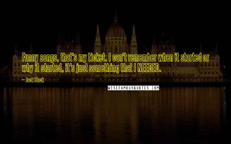 Jack Black Quotes: Funny songs, that's my ticket. I can't remember when it started or why it started, it's just something that I NEEDED.