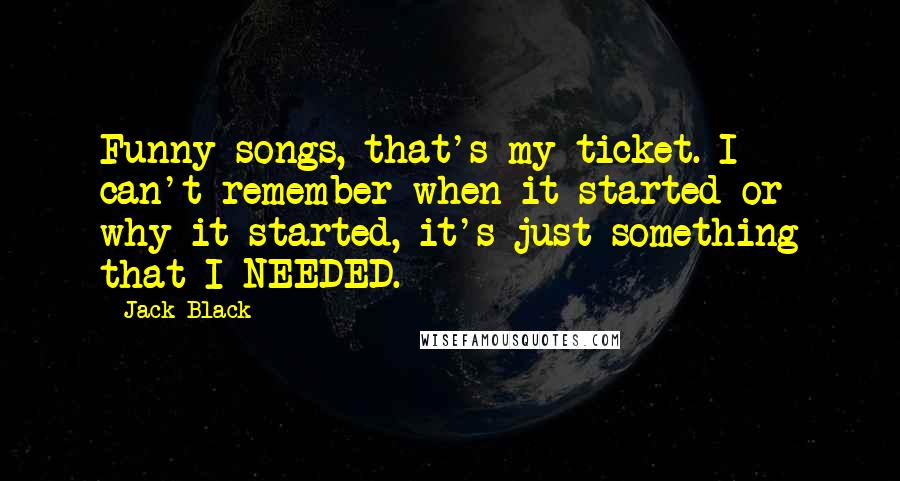 Jack Black Quotes: Funny songs, that's my ticket. I can't remember when it started or why it started, it's just something that I NEEDED.