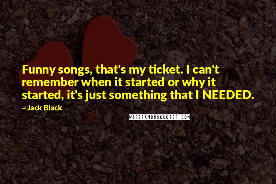 Jack Black Quotes: Funny songs, that's my ticket. I can't remember when it started or why it started, it's just something that I NEEDED.
